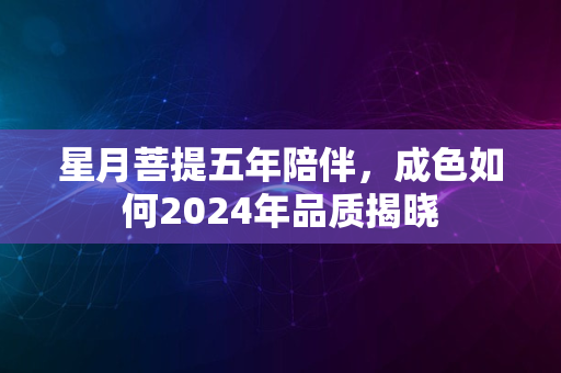 星月菩提五年陪伴，成色如何2024年品质揭晓