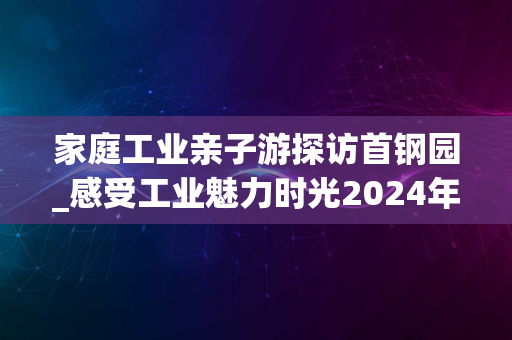 家庭工业亲子游探访首钢园_感受工业魅力时光2024年