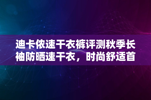 迪卡侬速干衣裤评测秋季长袖防晒速干衣，时尚舒适首选