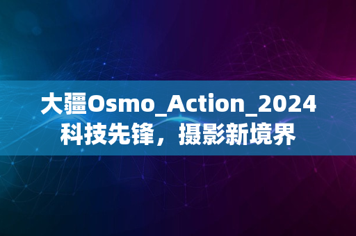 大疆Osmo_Action_2024科技先锋，摄影新境界