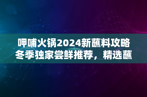 呷哺火锅2024新蘸料攻略冬季独家尝鲜推荐，精选蘸料盛宴