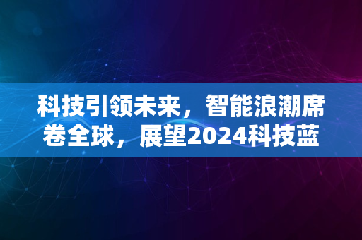 科技引领未来，智能浪潮席卷全球，展望2024科技蓝图