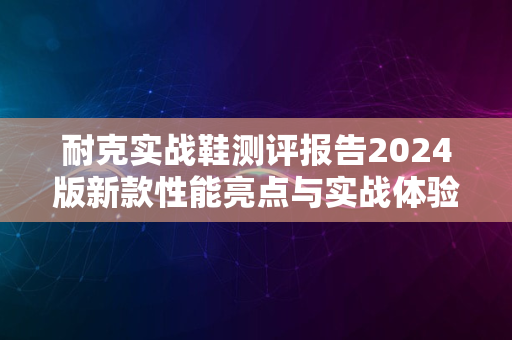 耐克实战鞋测评报告2024版新款性能亮点与实战体验解析