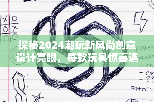 探秘2024潮玩新风尚创意设计亮眼，每款玩具惊喜连连