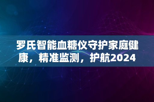 罗氏智能血糖仪守护家庭健康，精准监测，护航2024新生活