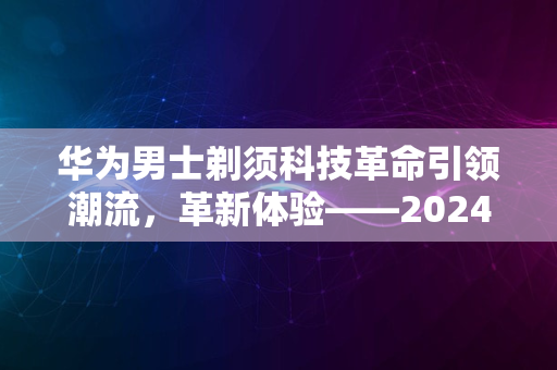 华为男士剃须科技革命引领潮流，革新体验——2024新风尚