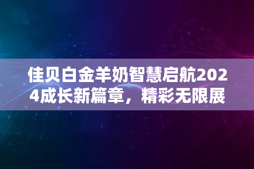 佳贝白金羊奶智慧启航2024成长新篇章，精彩无限展未来