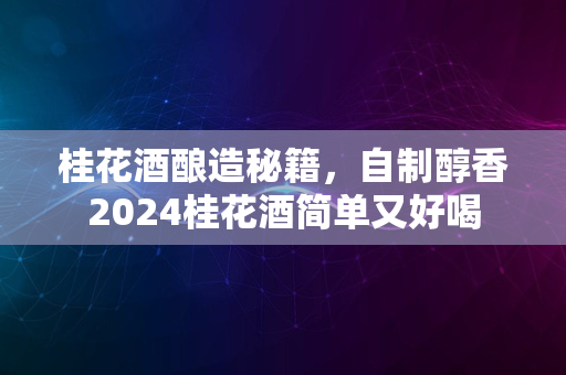 桂花酒酿造秘籍，自制醇香2024桂花酒简单又好喝