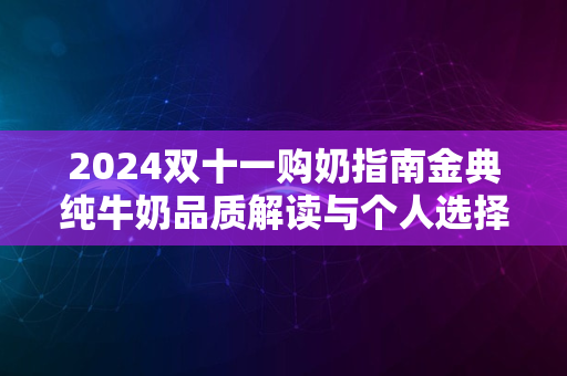 2024双十一购奶指南金典纯牛奶品质解读与个人选择