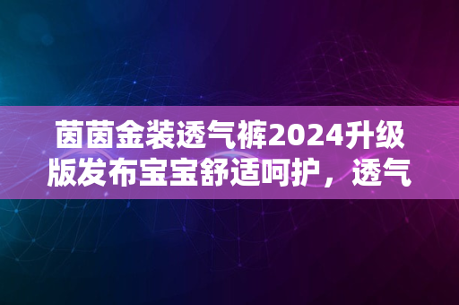 茵茵金装透气裤2024升级版发布宝宝舒适呵护，透气新境界