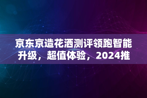 京东京造花洒测评领跑智能升级，超值体验，2024推荐选购