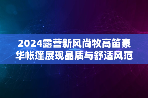 2024露营新风尚牧高笛豪华帐篷展现品质与舒适风范