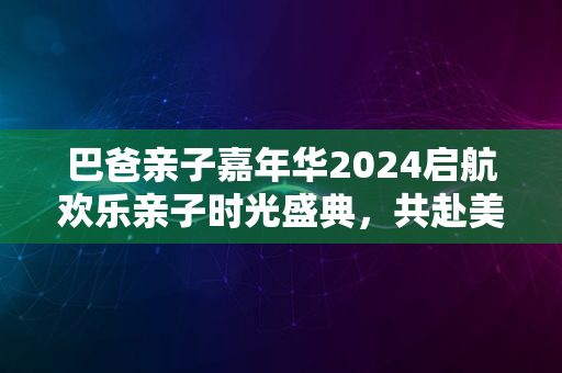 巴爸亲子嘉年华2024启航欢乐亲子时光盛典，共赴美好未来