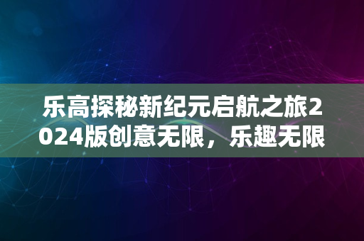 乐高探秘新纪元启航之旅2024版创意无限，乐趣无限