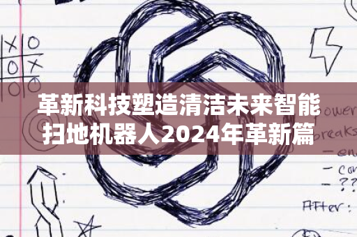 革新科技塑造清洁未来智能扫地机器人2024年革新篇章开启