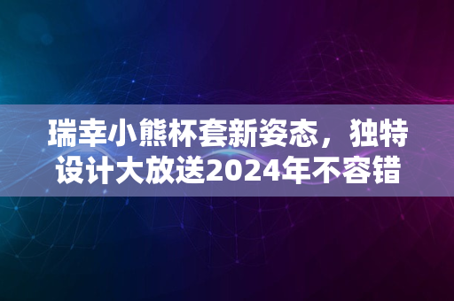 瑞幸小熊杯套新姿态，独特设计大放送2024年不容错过