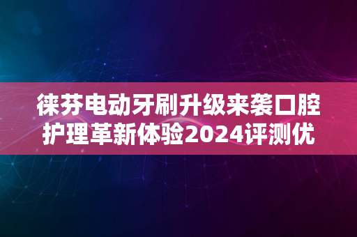 徕芬电动牙刷升级来袭口腔护理革新体验2024评测优选