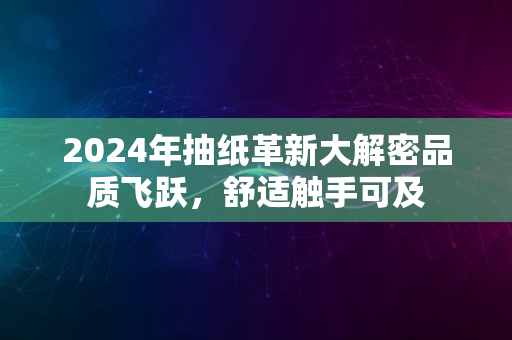 2024年抽纸革新大解密品质飞跃，舒适触手可及