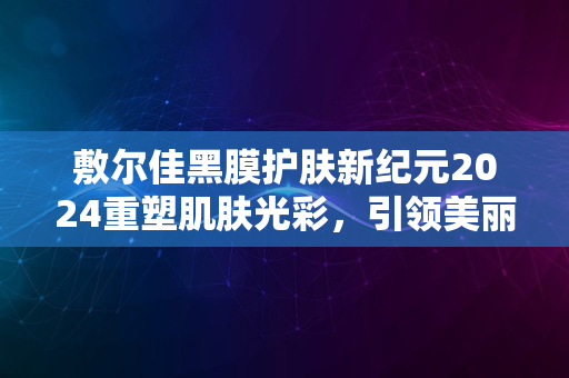 敷尔佳黑膜护肤新纪元2024重塑肌肤光彩，引领美丽潮流