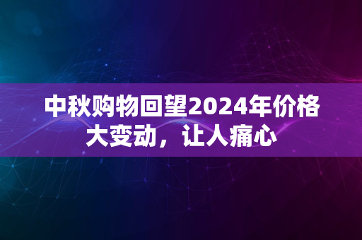 中秋购物回望2024年价格大变动，让人痛心