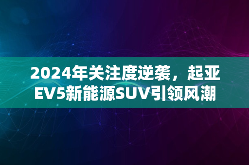 2024年关注度逆袭，起亚EV5新能源SUV引领风潮