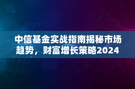 中信基金实战指南揭秘市场趋势，财富增长策略2024版实战解析