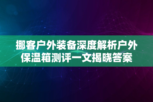 挪客户外装备深度解析户外保温箱测评一文揭晓答案