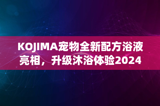 KOJIMA宠物全新配方浴液亮相，升级沐浴体验2024