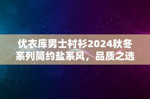 优衣库男士衬衫2024秋冬系列简约盐系风，品质之选