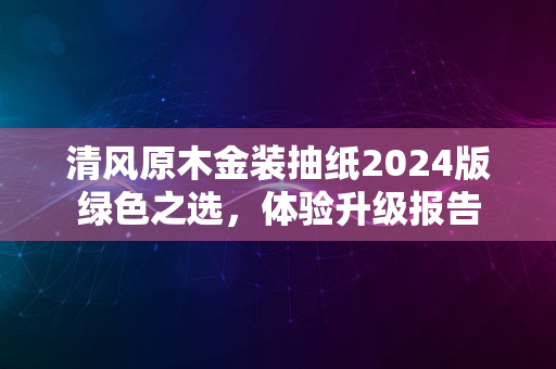 清风原木金装抽纸2024版绿色之选，体验升级报告