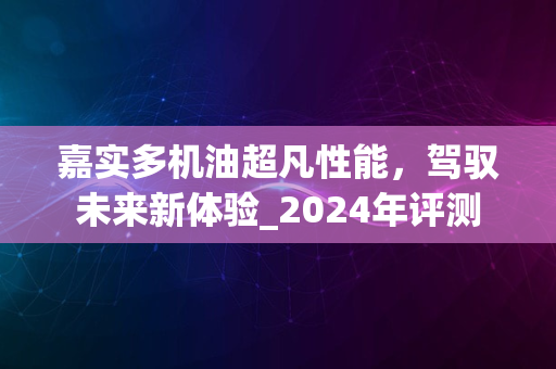 嘉实多机油超凡性能，驾驭未来新体验_2024年评测