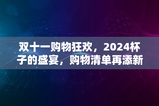 双十一购物狂欢，2024杯子的盛宴，购物清单再添新宠