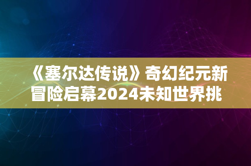 《塞尔达传说》奇幻纪元新冒险启幕2024未知世界挑战之旅