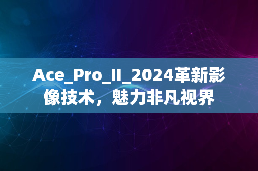 Ace_Pro_II_2024革新影像技术，魅力非凡视界