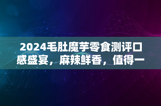 2024毛肚魔芋零食测评口感盛宴，麻辣鲜香，值得一尝