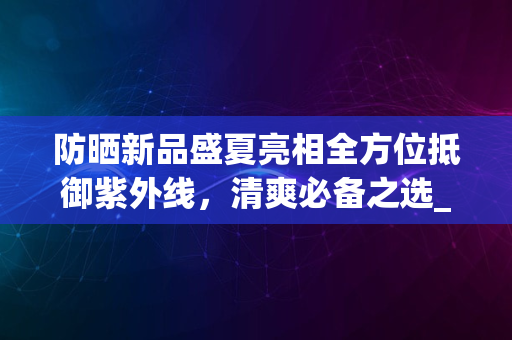 防晒新品盛夏亮相全方位抵御紫外线，清爽必备之选_2024