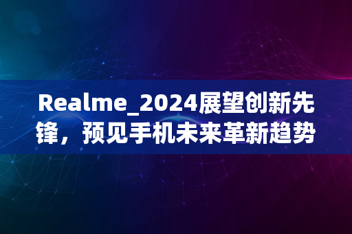 Realme_2024展望创新先锋，预见手机未来革新趋势