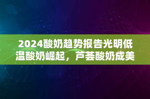 2024酸奶趋势报告光明低温酸奶崛起，芦荟酸奶成美颜新宠