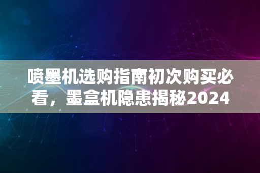 喷墨机选购指南初次购买必看，墨盒机隐患揭秘2024版