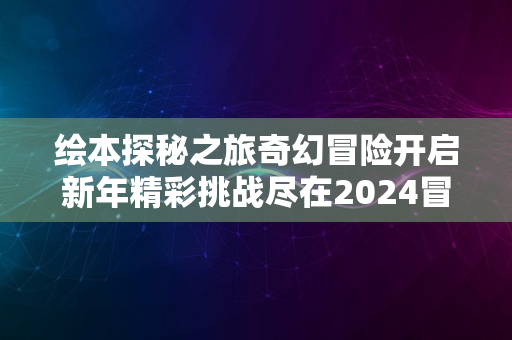 绘本探秘之旅奇幻冒险开启新年精彩挑战尽在2024冒险季