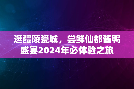 逛醴陵瓷城，尝鲜仙都酱鸭盛宴2024年必体验之旅