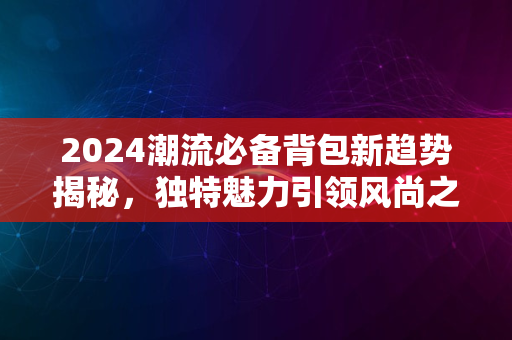 2024潮流必备背包新趋势揭秘，独特魅力引领风尚之选