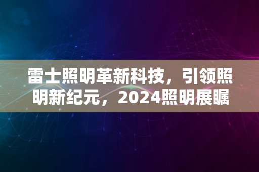 雷士照明革新科技，引领照明新纪元，2024照明展瞩目精彩