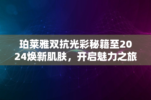 珀莱雅双抗光彩秘籍至2024焕新肌肤，开启魅力之旅