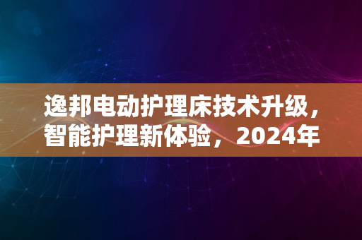 逸邦电动护理床技术升级，智能护理新体验，2024年趋势之选