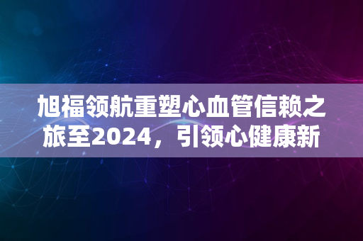 旭福领航重塑心血管信赖之旅至2024，引领心健康新风尚