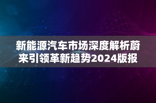 新能源汽车市场深度解析蔚来引领革新趋势2024版报告