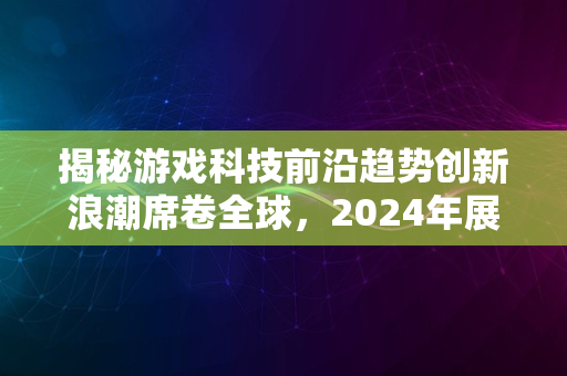 揭秘游戏科技前沿趋势创新浪潮席卷全球，2024年展望