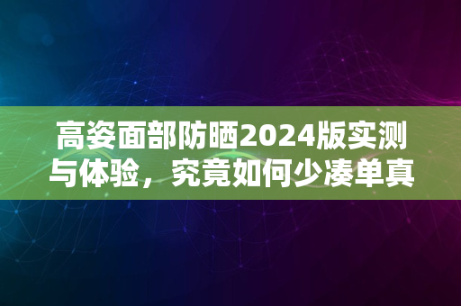 高姿面部防晒2024版实测与体验，究竟如何少凑单真实评价