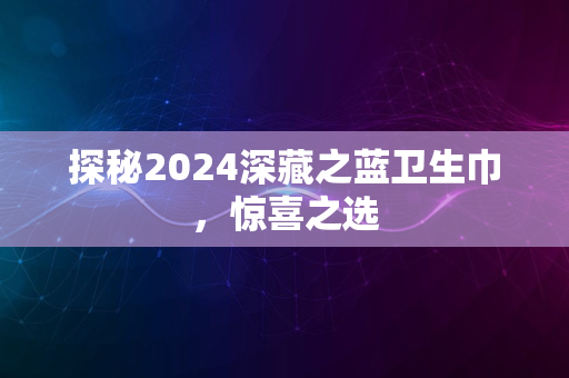 探秘2024深藏之蓝卫生巾，惊喜之选